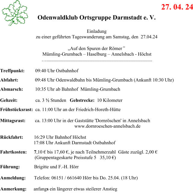 27. 04. 24 Odenwaldklub Ortsgruppe Darmstadt e. V. Einladung zu einer gefhrten Tageswanderung am Samstag, den  27.04.24 Auf den Spuren der Rmer Mmling-Grumbach  Haselburg  Annelsbach - Hchst ........................................................................................ Treffpunkt:         09:40 Uhr Ostbahnhof Abfahrt:              09:48 Uhr Odenwaldbahn bis Mmling-Grumbach (Ankunft 10:30 Uhr)               Abmarsch:          10:35 Uhr ab Bahnhof  Mmling-Grumbach              Gehzeit:               ca. 3  Stunden   Gehstrecke:  10 Kilometer Frhstcksrast:  ca. 11:00 Uhr an der Friedrich-Horeth-Htte  Mittagsrast:        ca. 13:00 Uhr in der Gaststtte 'Dornrschen' in Annelsbach                                                                www.dornroeschen-annelsbach.de                                                                   Rckfahrt:         16:29 Uhr Bahnhof Hchst                             17:08 Uhr Ankunft Darmstadt Ostbahnhof Fahrtkosten:      7,10  bis 17,60 , je nach Teilnehmerzahl  Gste zuzgl. 2,00                       (Gruppentageskarte Preisstufe 5   35,10 ) Fhrung:            Brigitte und F.-H. Hrr  Anmeldung:       Telefon: 06151 / 661640 Hrr bis Do. 25.04. (18 Uhr)                               Anmerkung:      anfangs ein lngerer etwas steilerer Anstieg